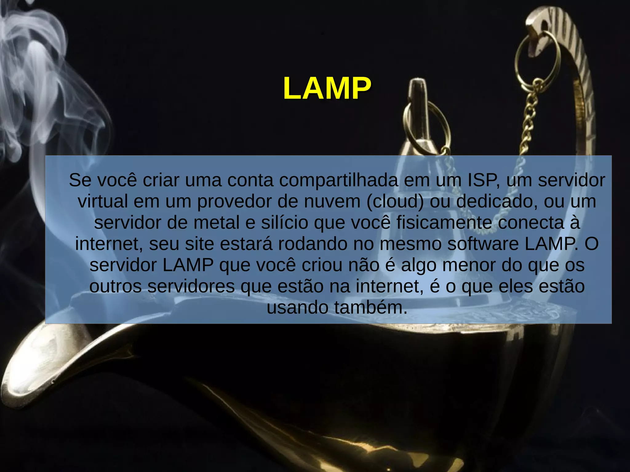 LAMPLAMP
Se você criar uma conta compartilhada em um ISP, um servidor
virtual em um provedor de nuvem (cloud) ou dedicado, ou um
servidor de metal e silício que você fisicamente conecta à
internet, seu site estará rodando no mesmo software LAMP. O
servidor LAMP que você criou não é algo menor do que os
outros servidores que estão na internet, é o que eles estão
usando também.
 