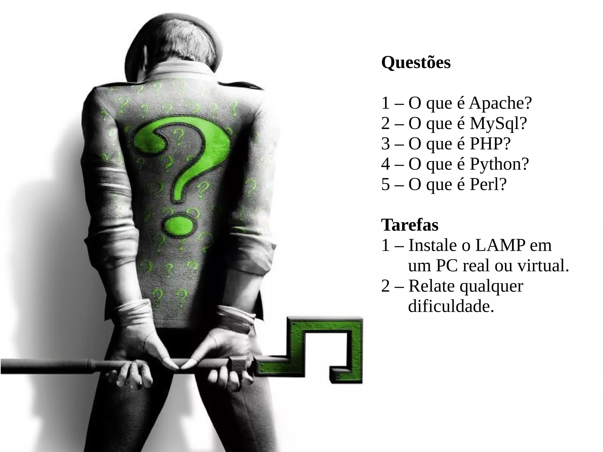 Questões
1 – O que é Apache?
2 – O que é MySql?
3 – O que é PHP?
4 – O que é Python?
5 – O que é Perl?
Tarefas
1 – Instale o LAMP em
um PC real ou virtual.
2 – Relate qualquer
dificuldade.
 