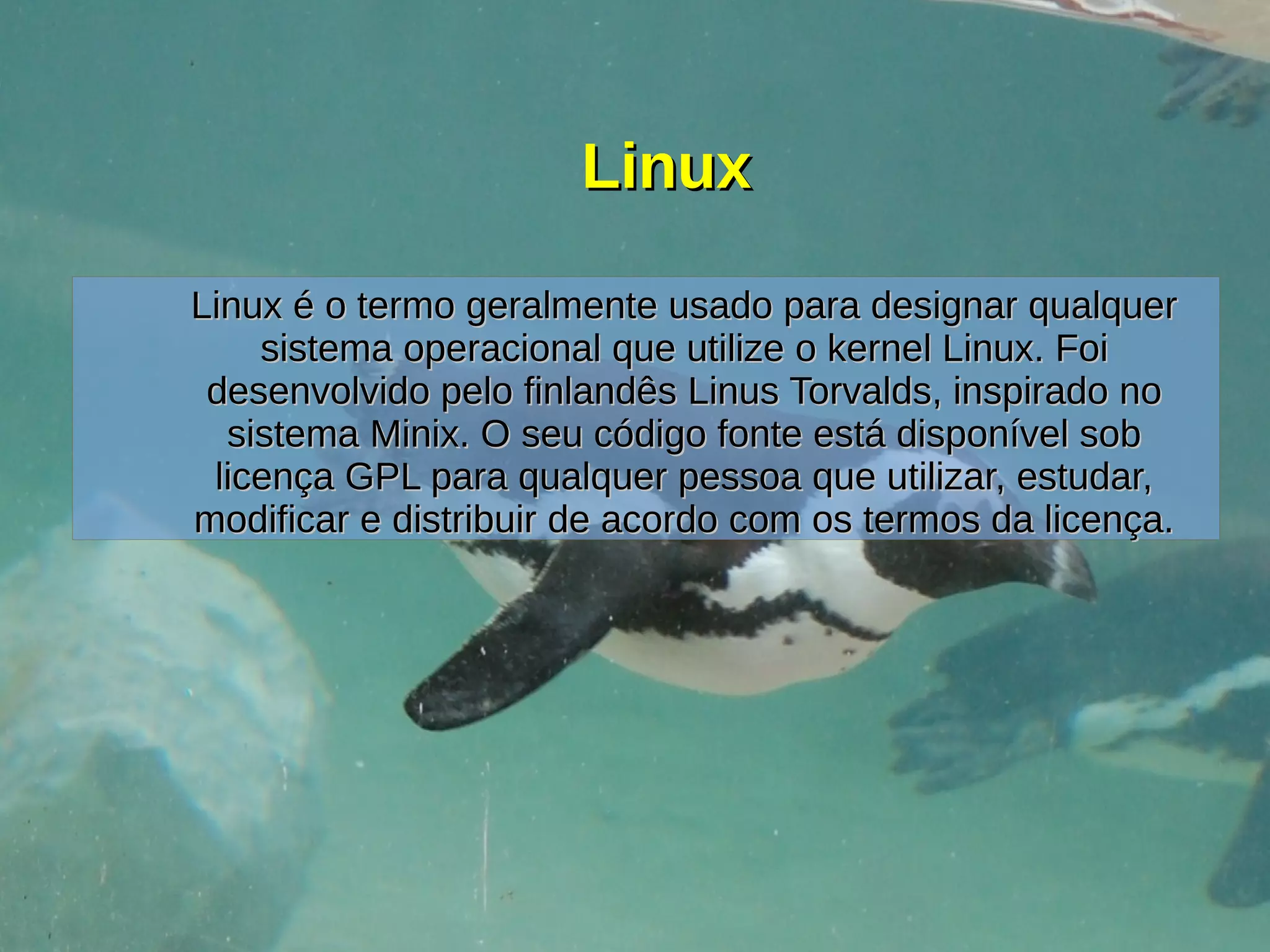 LinuxLinux
Linux é o termo geralmente usado para designar qualquerLinux é o termo geralmente usado para designar qualquer
sistema operacional que utilize o kernel Linux. Foisistema operacional que utilize o kernel Linux. Foi
desenvolvido pelo finlandês Linus Torvalds, inspirado nodesenvolvido pelo finlandês Linus Torvalds, inspirado no
sistema Minix. O seu código fonte está disponível sobsistema Minix. O seu código fonte está disponível sob
licença GPL para qualquer pessoa que utilizar, estudar,licença GPL para qualquer pessoa que utilizar, estudar,
modificar e distribuir de acordo com os termos da licença.modificar e distribuir de acordo com os termos da licença.
 