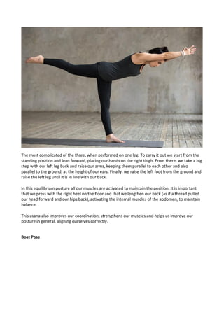 The most complicated of the three, when performed on one leg. To carry it out we start from the
standing position and lean forward, placing our hands on the right thigh. From there, we take a big
step with our left leg back and raise our arms, keeping them parallel to each other and also
parallel to the ground, at the height of our ears. Finally, we raise the left foot from the ground and
raise the left leg until it is in line with our back.
In this equilibrium posture all our muscles are activated to maintain the position. It is important
that we press with the right heel on the floor and that we lengthen our back (as if a thread pulled
our head forward and our hips back), activating the internal muscles of the abdomen, to maintain
balance.
This asana also improves our coordination, strengthens our muscles and helps us improve our
posture in general, aligning ourselves correctly.
Boat Pose
 