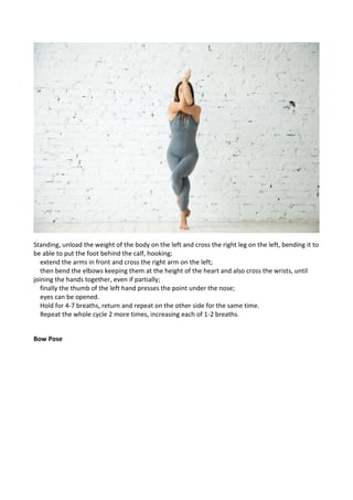 Standing, unload the weight of the body on the left and cross the right leg on the left, bending it to
be able to put the foot behind the calf, hooking;
extend the arms in front and cross the right arm on the left;
then bend the elbows keeping them at the height of the heart and also cross the wrists, until
joining the hands together, even if partially;
finally the thumb of the left hand presses the point under the nose;
eyes can be opened.
Hold for 4-7 breaths, return and repeat on the other side for the same time.
Repeat the whole cycle 2 more times, increasing each of 1-2 breaths.
Bow Pose
 