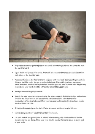 • Prepare yourself with garland pose on the chair, it will help you to flex the spine and push
the trunk forward.
• Squat down and spread your knees. The heels are raised and the feet are separated from
each other as the shoulder size.
• Place your hands on the floor and form a square with your feet. Open your fingers well: in
this way it will be easier for you to maintain balance. The trick is to always place your
hands a little bit ahead of what your mind tells you: you will have to move your weight very
forward and your hands must be sufficiently forward to support you.
• Bend your elbows slightly outwards.
• Stretch the legs, stand on tiptoe and raise the pelvis upwards. Push the straight abdominals
towards the pelvic floor: it will be useful to activate the core. Activate the inner
musculature of the thighs (you will feel your legs approaching slightly): this allows you to
better stabilize the core.
• Bring your knees gently on the back of your arms and rest them on your triceps.
• Start to carry your body weight forward on your hands.
• Lift your feet off the ground, one at a time. Do everything very slowly and focus on the
movements you are doing. Make sure your mind is exactly there and joined to every part
of your body.
 