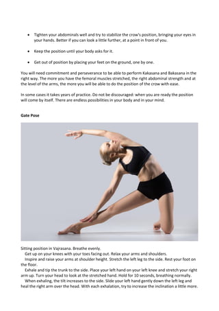 • Tighten your abdominals well and try to stabilize the crow's position, bringing your eyes in
your hands. Better if you can look a little further, at a point in front of you.
• Keep the position until your body asks for it.
• Get out of position by placing your feet on the ground, one by one.
You will need commitment and perseverance to be able to perform Kakasana and Bakasana in the
right way. The more you have the femoral muscles stretched, the right abdominal strength and at
the level of the arms, the more you will be able to do the position of the crow with ease.
In some cases it takes years of practice. Do not be discouraged: when you are ready the position
will come by itself. There are endless possibilities in your body and in your mind.
Gate Pose
Sitting position in Vajrasana. Breathe evenly.
Get up on your knees with your toes facing out. Relax your arms and shoulders.
Inspire and raise your arms at shoulder height. Stretch the left leg to the side. Rest your foot on
the floor.
Exhale and tip the trunk to the side. Place your left hand on your left knee and stretch your right
arm up. Turn your head to look at the stretched hand. Hold for 10 seconds, breathing normally.
When exhaling, the tilt increases to the side. Slide your left hand gently down the left leg and
heal the right arm over the head. With each exhalation, try to increase the inclination a little more.
 
