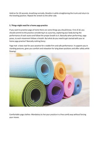 Hold on for 20 seconds, breathing normally. Breathe in while straightening the trunk and return to
the kneeling position. Repeat the stretch to the other side.
5. Things might need for a home yoga practice
If you want to practice yoga at home there are some things you should know. First of all, you
should commit to the practice considering it as a journey, exploring your body during the
performance of each asana and follow the proper breath to it. Basically when performing yoga
poses, to each movement follows a breath. But what do you need to get started with your at
home yoga practice? Basically nothing fancy:
Yoga mat- a basic tool for your practice for a stable firm and safe performance. It supports you in
standing postures, gives you comfort and relaxation for lying down positions and offer safety while
flowing!
Comfortable yoga clothes- Mandatory to live your practice in a free comfy way without forcing
your moves
 