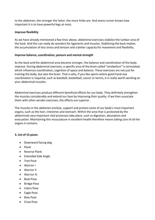 to the abdomen, the stronger the latter, the more limbs are. And every runner knows how
important it is to have powerful legs at most.
Improve flexibility
As we have already mentioned a few lines above, abdominal exercises stabilize the lumbar area of
the back. And this can really do wonders for ligaments and muscles. Stabilizing the back implies
the accumulation of less stress and tension and a better capacity for movement and flexibility.
Improve balance, coordination, posture and mental strength
As the back and the abdominal area become stronger, the balance and coordination of the body
improve. During abdominal exercises, a specific area of the brain called "cerebellum" is stimulated,
which influences coordination, cognition of space and balance. These exercises are not just for
training the body, but also the brain. That is why, if you like sports where good hand-eye
coordination is required, such as baseball, basketball, soccer or tennis, it is really worth working on
your abdominal muscles.
Abdominal exercises produce different beneficial effects for our body. They definitely strengthen
the muscles considerably and extend our lives by improving their quality. If we then associate
them with other aerobic exercises, the effects are superior.
The muscles in the abdomen enclose, support and protect some of our body's most important
organs, such as the liver, intestines and stomach. Within the area that is protected by the
abdominals very important vital processes take place, such as digestion, absorption and
evacuation. Maintaining this musculature in excellent health therefore means taking care of all the
organs it contains.
3. List of 15 poses
• Downward facing dog
• Plank
• Reverse Plank
• Extended Side Angle
• Tree Pose
• Warrior I
• Warrior II
• Warrior III
• Boat Pose
• Bridge Pose
• Cobra Pose
• Eagle Pose
• Bow Pose
• Crow Pose
 