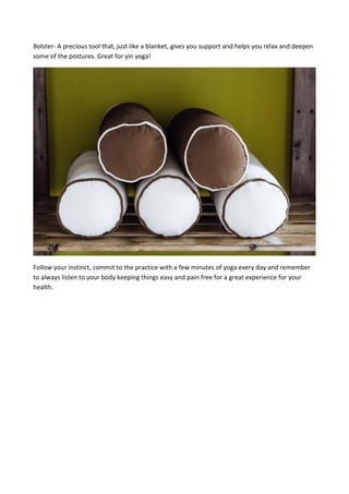 Bolster- A precious tool that, just like a blanket, gives you support and helps you relax and deepen
some of the postures. Great for yin yoga!
Follow your instinct, commit to the practice with a few minutes of yoga every day and remember
to always listen to your body keeping things easy and pain free for a great experience for your
health.
 