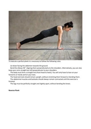 To execute a perfect plank it is necessary to follow the following rules:
Lie down facing the abdomen towards the ground.
Bend the elbows 90 ° aligning them perpendicularly to the shoulders. Alternatively, you can also
keep your arms straight but still perpendicular to your shoulders.
The body must form a straight line (from head to heels). You will only have to lean on your
forearms or hands and on your toes.
The head and neck should remain upright, without stretching them forward or bending them.
The abdominal muscles and buttocks should always remain contracted until the exercise is
finished.
The legs must be perfectly straight and slightly apart, without bending the knees.
Reverse Plank
 