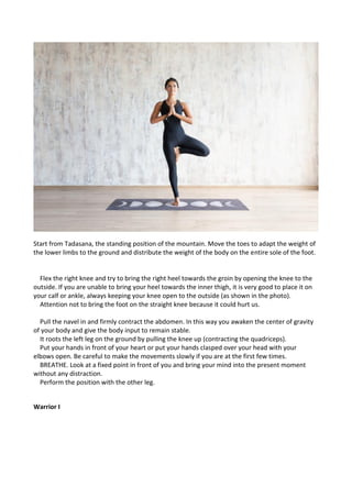 Start from Tadasana, the standing position of the mountain. Move the toes to adapt the weight of
the lower limbs to the ground and distribute the weight of the body on the entire sole of the foot.
Flex the right knee and try to bring the right heel towards the groin by opening the knee to the
outside. If you are unable to bring your heel towards the inner thigh, it is very good to place it on
your calf or ankle, always keeping your knee open to the outside (as shown in the photo).
Attention not to bring the foot on the straight knee because it could hurt us.
Pull the navel in and firmly contract the abdomen. In this way you awaken the center of gravity
of your body and give the body input to remain stable.
It roots the left leg on the ground by pulling the knee up (contracting the quadriceps).
Put your hands in front of your heart or put your hands clasped over your head with your
elbows open. Be careful to make the movements slowly if you are at the first few times.
BREATHE. Look at a fixed point in front of you and bring your mind into the present moment
without any distraction.
Perform the position with the other leg.
Warrior I
 