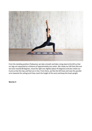 From the standing position (Tadasana), we take a breath and take a long step to the left so that
our legs are separated at a distance of approximately one meter. We rotate our left foot (the one
we have moved) 90 degrees, move the right one slightly (about 45 degrees) and also rotate our
trunk so that the hips and foot are in line. From there, we flex the left knee and raise the parallel
arms towards the ceiling (until they reach the height of the ears) and keep the head upright.
Warrior II
 