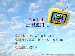 YouTube
進階應用 1
授課日期： 2013 年 6 月 10 日
授課時間：每週一晚上 7 點－ 9 點 40
分
授課講師：郭欣彥
偽。學姊 http://blog.yam.com/cindynhcc
 