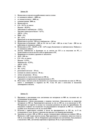 Задача 10:
1. Начислени са заплати на работниците както следва:
• от основната дейност – 6000 лв.;
• от спомагателната – 4000 лв.;
• администрация 2000 лв.
2. Начислени са:
• СО – 24,7%, от които:
- Пенсия – 20,25%;
- Заболяване и майчинство – 2,25%;
- Трудови злополуки и болест – 0,7%;
- ДЗСО – 1,5%;
• ПКБ – 3%;
• ЗО – 4,5%.
Преведени са по предназначение.
3. Начислени са детски - 220 лв. и майчинство – 140 лв.
4. Начислени са болнични – 600 лв. От тях до 3 дни – 400 лв. и над 3 дни – 200 лв. на
работници от основната дейност.
5. Начислени са СО – 20,25% и ЗО – 4,5% върху болничните и майчинството. Майката е
от основната дейност.
6. Детски, майчинство и болнични са за сметка на СО и са получени по РС, а
начисленията в полза на СО и ЗО са преведени от РС.
7. Направени са следните удръжки от заплатите:
• ДОД – 850 лв.;
• СО – 8%, от които:
- Пенсия – 6,75%,
- Майчинство – 0,75%,
- ДЗСО – 0,5%.
• ПКБ – 1%;
• ЗО – 1,5%;
• разплащателен влог – 30 лв.;
• вземане по липси и начети – 50 лв.;
• лична застраховка – 20 лв.;
• продадени са стоки на персонала за 100 лв.
Удръжките са преведени по предназначение от РС.
8. Изтеглена е чистата сума на заплатите и е изплатена с изключение на една от 350 лв.,
която е депонирана и върната по РС. След 10 дни е изтеглена и изплатена
депонираната заплата.
Задача 11:
1. Предявена е рекламация към доставчика на материали за 800 лв. съгласно акт за
установяване на различия.
2. Предявената с писмо рекламация е уважена частично. Допълнително са изпратени
материали за 300 лв. Транспортните разходи за тях са 100 лв. и са изплатени от РС.
Материалите са приети в склада със складова разписка по цена на придобиване. За
покупната стойност на останалите по рекламацията материали за 500 лв. е заведено
съдебно дело. Разходите са 8 лв. съгласно РКО.
3. Отчетено е присъденото вземане в полза на предприятието за 120 лв., за 8 лв.
отхвърлени от съда. Делото е заведено във връзка с не уважена рекламация.
4. Закупени са стоки с ДФ за 1300 лв. заедно с неинвентарен амбалаж на стойност 200 лв.
Начислен е ДДС върху цялата сделка. При приемането е установена липса на стоки за
120 лв. и на амбалажа – 20 лв. Отправена е рекламация към доставчика. Задължението
е изплатено с ПН., доставчика признава и превежда 30 лв. от рекламацията.
6
 