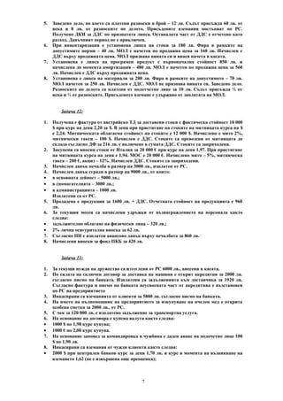 5. Заведено дело, по което са платени разноски в брой – 12 лв. Съдът присъжда 60 лв. от
иска и 8 лв. от разноските по делото. Присъдените вземания постъпват по РС.
Получено ДКИ за ДДС по признатата липса. Останалата част от ДДС е отчетено като
разход. Данъчният период не е приключен.
6. При инвентаризация е установена липса на стоки за 180 лв. Фира в рамките на
допустимите норми – 40 лв. МОЛ е начетен по продажна цена за 160 лв. Начислен е
ДДС върху продажната цена. МОЛ признава вината си и внася начета в касата.
7. Установена е липса на програмен продукт с първоначална стойност 850 лв. и
начислена до момента амортизация – 480 лв. МОЛ е начетен по продажна цена за 560
лв. Начислен е ДДС върху продажната цена.
8. Установена е липса на материали за 280 лв. Фира в рамките на допустимото – 70 лв.
МОЛ начетен за 250 лв. Начислен е ДДС. МОЛ не признава вината си. Заведено дело.
Разноските по делото са платени от подотчетно лице за 10 лв. Съдът присъжда ½ от
иска и ½ от разноските. Присъденото вземане е удържано от заплатата на МОЛ.
Задача 12:
1. Получена е фактура от австрийско ТД за доставени стоки с фактическа стойност 10 000
$ при курс на деня 2,20 за $. В деня при пристигане на стоките на митницата курса на $
е 2,24. Митническата облагаема стойност на стоките е 12 000 $. Начислено е мито 2%,
митнически такси – 100 $. Начислен е ДДС. Стоките са превозени от митницата до
склада съгласно ДФ за 216 лв. с включено в сумата ДДС. Стоките са заприходени.
2. Закупени са вносни стоки от Италия за 20 000 € при курс на деня 1,97. При пристигане
на митницата курса на деня е 1,94. МОС е 20 000 €. Начислено мито – 5%, митническа
такса – 200 €, акциз – 12%. Начислен ДДС. Стоките са заприходени.
3. Начислен данък печалба в размер на 3000 лв., изплатен от РС.
4. Начислен данък сгради в размер на 9000 лв., от които:
• в основната дейност – 5000 лв.;
• в спомагателната – 3000 лв.;
• в администрацията – 1000 лв.
Изплатени са от РС.
5. Продадена е продукция за 1600 лв. + ДДС. Отчетната стойност на продукцията е 960
лв.
6. За текущия месец са начислени удръжки от възнаграждението на персонала както
следва:
• задължително облагане на физически лица – 320 лв.;
• 2% лична осигурителна вноска за 62 лв.
7. Съгласно ПН е изплатен авансово данък върху печалбата за 860 лв.
8. Начислени вноски за фонд ПКБ за 420 лв.
Задача 13:
1. За текущи нужди на дружество са изтеглени от РС 6000 лв., внесени в касата.
2. По силата на сключен договор за доставка на машини е открит акредитив за 2000 лв.
съгласно писмо на банката. Изплатени са задълженията към доставчика за 1920 лв.
Съгласно фактура и писмо на банката неусвоената част от акредитива е възстановен
по РС на предприятието
3. Инкасирани са вземанията от клиенти за 5800 лв. съгласно писмо на банката.
4. На името на пълномощник на предприятието за изкупуване на пчелен мед е открита
особена сметка за 2000 лв., от РС.
5. С чек за 120 000 лв. е изплатено задължение за транспортна услуга.
6. На основание на договора е купена валута както следва:
• 1000 $ по 1,98 курс купува;
• 1000 € по 2,00 курс купува.
7. На основание заповед за командировка в чужбина е даден аванс на подочетно лице 100
$ по 1,90 лв.
8. Инкасирани са вземания от чужди клиенти както следва:
• 2000 $ при централен банков курс за деня 1,70 лв. и курс в момента на възникване на
вземането 1,62 (не е извършена още преоценка);
7
 