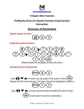     
                             www.media4math.com
                                      
                       TI‐Nspire Mini‐Tutorials 
    Finding the Zeros of a Quartic Function Using Function 
                          Intersection 
                     Summary of Keystrokes
Create a graph window:

                          c62
Graph the quartic function:


   Xl4¢-7rX
  l3¢+11rXq-
      12·
             (Reset Window as necessary to show all zeros.)

Activate function intersection:


                          b63
 (Use   ¡ ¢¤`        to hover over the graph of the quartic. Press        . ·
Repeat with the horizontal axis. The zeros should be highlighted as points.)

                          b17
 (Use   ¡ ¢¤`         to hover over the points that define the zeros. Press

            ·          at each point to see the coordinates.) 


                       ©2008 a.m. productions, llc. All rights reserved. 
 