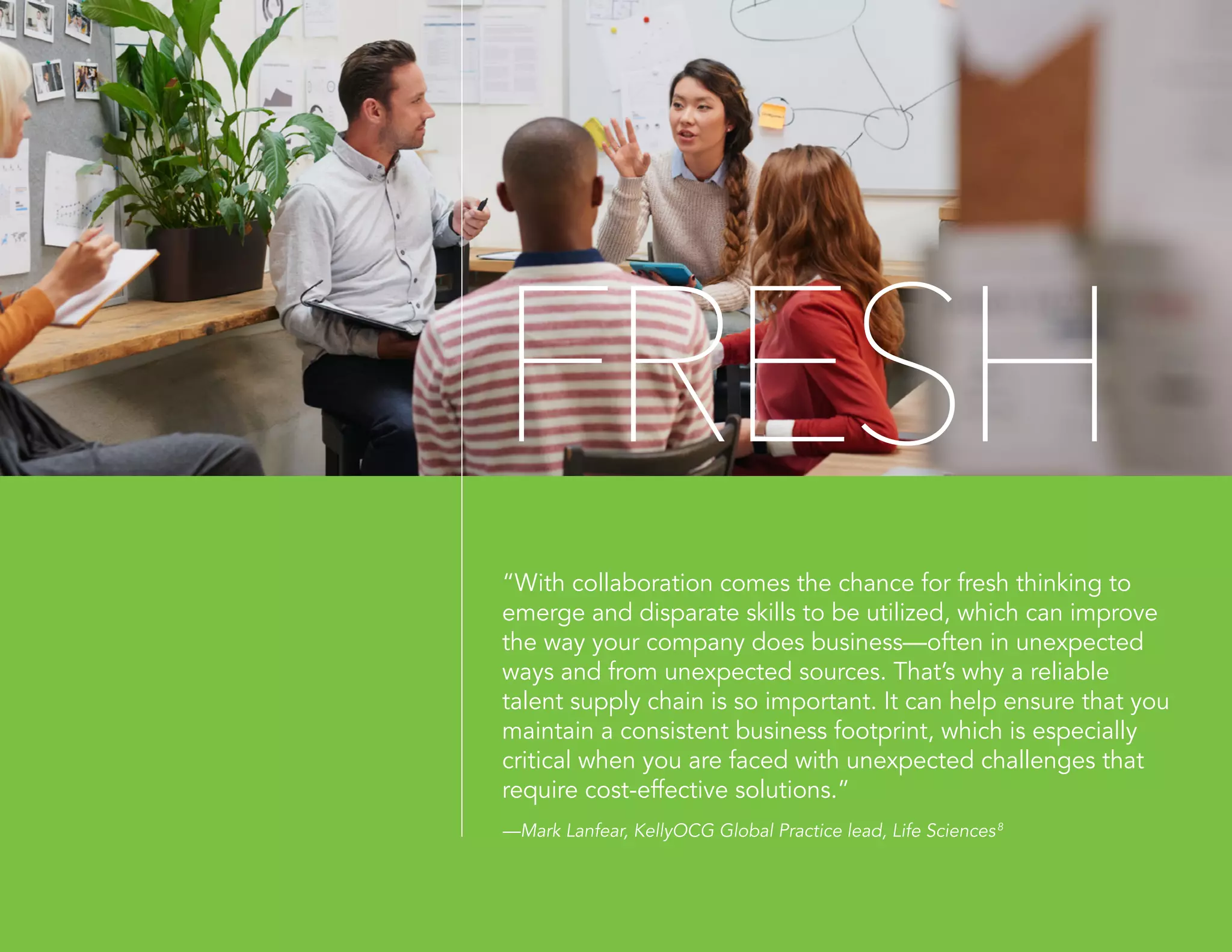 FRESH
“With collaboration comes the chance for fresh thinking to
emerge and disparate skills to be utilized, which can improve
the way your company does business—often in unexpected
ways and from unexpected sources. That’s why a reliable
talent supply chain is so important. It can help ensure that you
maintain a consistent business footprint, which is especially
critical when you are faced with unexpected challenges that
require cost-effective solutions.”
—Mark Lanfear, KellyOCG Global Practice lead, Life Sciences8
 