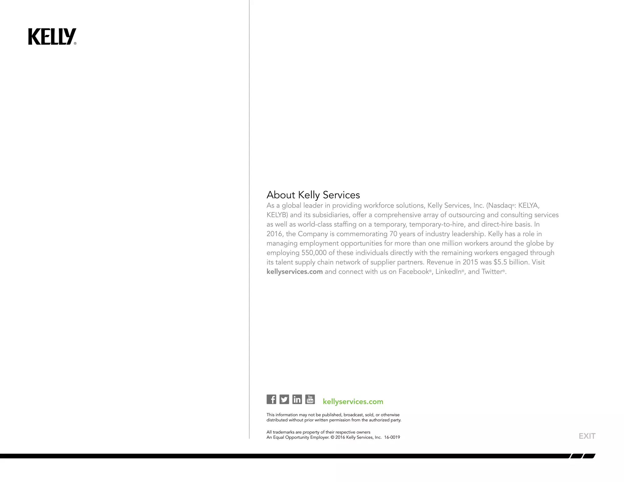 About Kelly Services
As a global leader in providing workforce solutions, Kelly Services, Inc. (Nasdaq®
: KELYA,
KELYB) and its subsidiaries, offer a comprehensive array of outsourcing and consulting services
as well as world-class staffing on a temporary, temporary-to-hire, and direct-hire basis. In
2016, the Company is commemorating 70 years of industry leadership. Kelly has a role in
managing employment opportunities for more than one million workers around the globe by
employing 550,000 of these individuals directly with the remaining workers engaged through
its talent supply chain network of supplier partners. Revenue in 2015 was $5.5 billion. Visit
kellyservices.com and connect with us on Facebook®
, LinkedIn®
, and Twitter®
.
kellyservices.com
This information may not be published, broadcast, sold, or otherwise
distributed without prior written permission from the authorized party.
All trademarks are property of their respective owners
An Equal Opportunity Employer. © 2016 Kelly Services, Inc. 16-0019
 