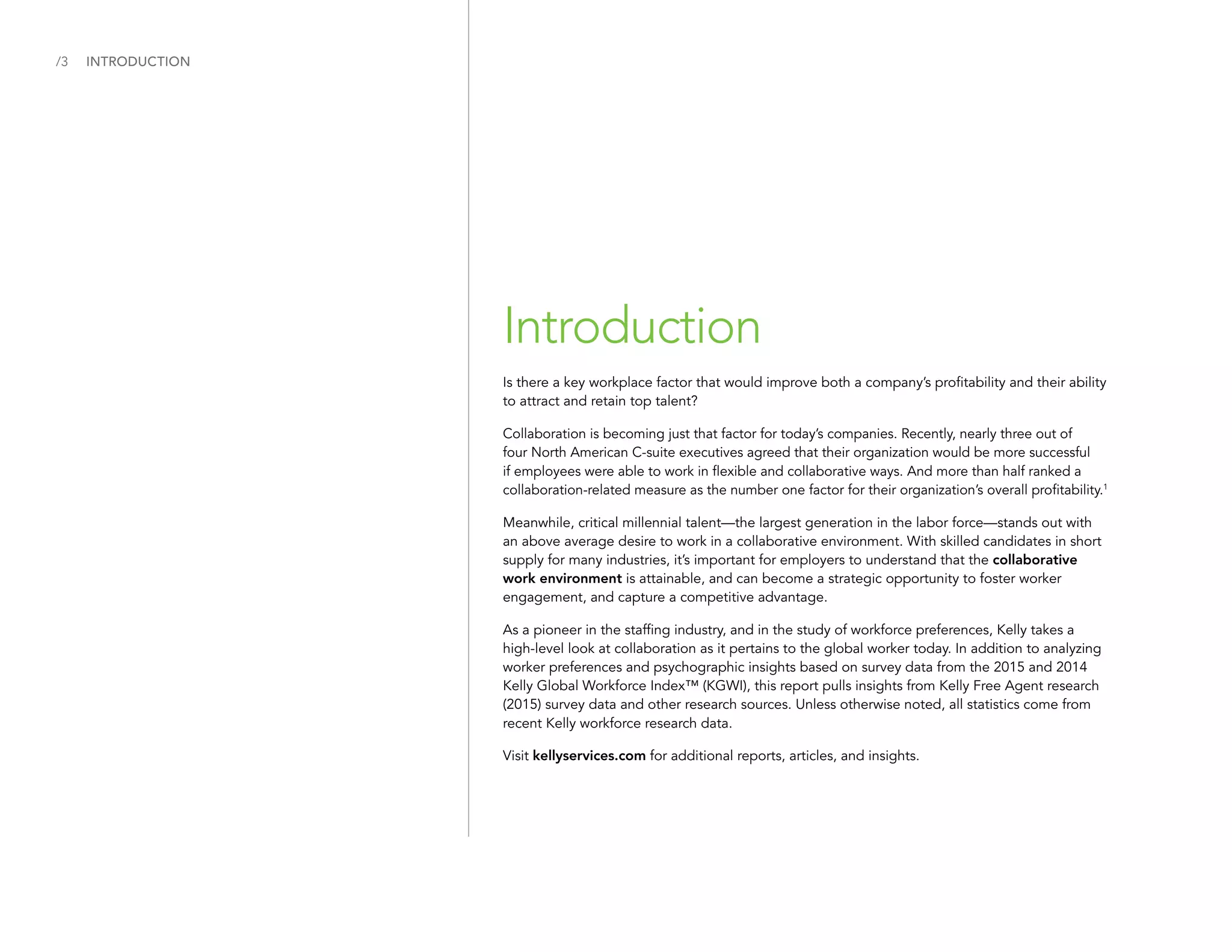 /3
Introduction
INTRODUCTION
Is there a key workplace factor that would improve both a company’s profitability and their ability
to attract and retain top talent?
Collaboration is becoming just that factor for today’s companies. Recently, nearly three out of
four North American C-suite executives agreed that their organization would be more successful
if employees were able to work in flexible and collaborative ways. And more than half ranked a
collaboration-related measure as the number one factor for their organization’s overall profitability.1
Meanwhile, critical millennial talent—the largest generation in the labor force—stands out with
an above average desire to work in a collaborative environment. With skilled candidates in short
supply for many industries, it’s important for employers to understand that the collaborative
work environment is attainable, and can become a strategic opportunity to foster worker
engagement, and capture a competitive advantage.
As a pioneer in the staffing industry, and in the study of workforce preferences, Kelly takes a
high-level look at collaboration as it pertains to the global worker today. In addition to analyzing
worker preferences and psychographic insights based on survey data from the 2015 and 2014
Kelly Global Workforce Index™ (KGWI), this report pulls insights from Kelly Free Agent research
(2015) survey data and other research sources. Unless otherwise noted, all statistics come from
recent Kelly workforce research data.
Visit kellyservices.com for additional reports, articles, and insights.
 
