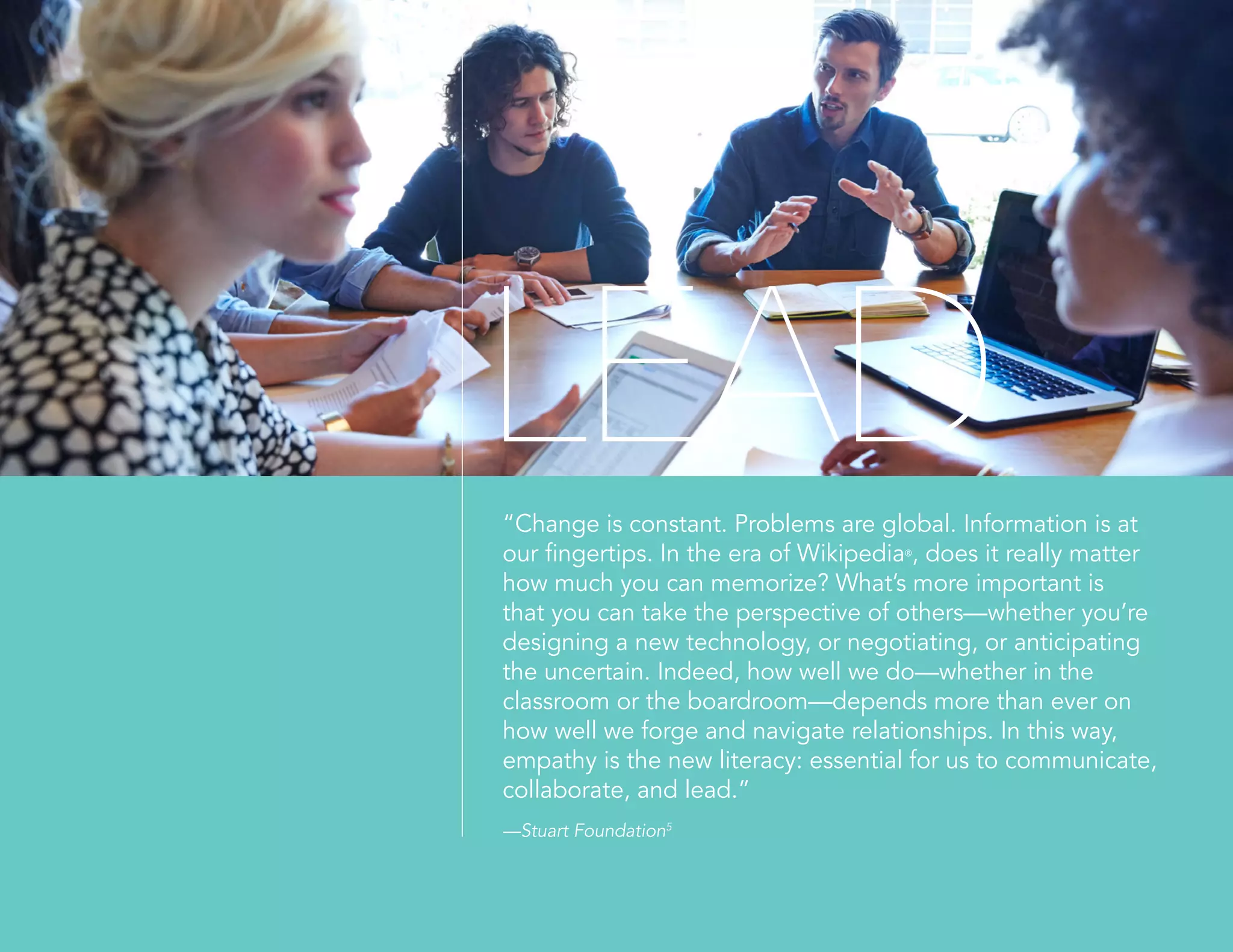 “Change is constant. Problems are global. Information is at
our fingertips. In the era of Wikipedia®
, does it really matter
how much you can memorize? What’s more important is
that you can take the perspective of others—whether you’re
designing a new technology, or negotiating, or anticipating
the uncertain. Indeed, how well we do—whether in the
classroom or the boardroom—depends more than ever on
how well we forge and navigate relationships. In this way,
empathy is the new literacy: essential for us to communicate,
collaborate, and lead.”
—Stuart Foundation5
LEAD
 