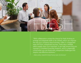 FRESH
“With collaboration comes the chance for fresh thinking to
emerge and disparate skills to be utilized, which can improve
the way your company does business—often in unexpected
ways and from unexpected sources. That’s why a reliable
talent supply chain is so important. It can help ensure that you
maintain a consistent business footprint, which is especially
critical when you are faced with unexpected challenges that
require cost-effective solutions.”
—Mark Lanfear, KellyOCG Global Practice lead, Life Sciences8
 