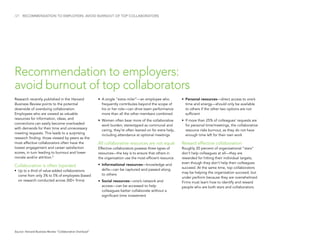 /21 RECOMMENDATION TO EMPLOYERS: AVOID BURNOUT OF TOP COLLABORATORS
Research recently published in the Harvard
Business Review points to the potential
downside of overdoing collaboration.
Employees who are viewed as valuable
resources for information, ideas, and
connections can easily become overloaded
with demands for their time and unnecessary
meeting requests. This leads to a surprising
research finding: those viewed by peers as the
most effective collaborators often have the
lowest engagement and career satisfaction
scores, in turn leading to burnout and lower
morale and/or attrition.9
Collaboration is often lopsided
•	Up to a third of value-added collaborations
come from only 3% to 5% of employees (based
on research conducted across 300+ firms)
•	A single “extra miler”—an employee who
frequently contributes beyond the scope of
his or her role—can drive team performance
more than all the other members combined
•	Women often bear more of the collaborative
work burden; stereotyped as communal and
caring, they’re often leaned on for extra help,
including attendance at optional meetings
All collaborative resources are not equal
Effective collaborators possess three types of
resources—the key is to ensure that others in
the organization use the most efficient resource.
•	Informational resources—knowledge and
skills—can be captured and passed along
to others
•	Social resources—one’s network and
access—can be accessed to help
colleagues better collaborate without a
significant time investment
•	Personal resources—direct access to one’s
time and energy—should only be available
to others if the other two options are not
sufficient
•	If more than 25% of colleagues’ requests are
for personal time/meetings, the collaborative
resource risks burnout, as they do not have
enough time left for their own work
Reward effective collaboration
Roughly 20 percent of organizational “stars”
don’t help colleagues at all—they are
rewarded for hitting their individual targets,
even though they don’t help their colleagues
succeed. At the same time, top collaborators
may be helping the organization succeed, but
under perform because they are overwhelmed.
Firms must learn how to identify and reward
people who are both stars and collaborators.
Recommendation to employers:
avoid burnout of top collaborators
Source: Harvard Business Review “Collaborative Overload”
 