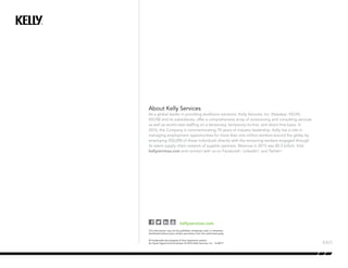 About Kelly Services
As a global leader in providing workforce solutions, Kelly Services, Inc. (Nasdaq®
: KELYA,
KELYB) and its subsidiaries, offer a comprehensive array of outsourcing and consulting services
as well as world-class staffing on a temporary, temporary-to-hire, and direct-hire basis. In
2016, the Company is commemorating 70 years of industry leadership. Kelly has a role in
managing employment opportunities for more than one million workers around the globe by
employing 550,000 of these individuals directly with the remaining workers engaged through
its talent supply chain network of supplier partners. Revenue in 2015 was $5.5 billion. Visit
kellyservices.com and connect with us on Facebook®
, LinkedIn®
, and Twitter®
.
kellyservices.com
This information may not be published, broadcast, sold, or otherwise
distributed without prior written permission from the authorized party.
All trademarks are property of their respective owners
An Equal Opportunity Employer. © 2016 Kelly Services, Inc. 16-0019
 