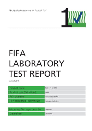 FIFA Quality Programme for Football Turf
FIFA
LABORATORY
TEST REPORT
Manual 2015
Product name
Product type (Field/Lines)
FIFA Licensee
FIFA accredited Test Institute
Laboratory Test report number
Date of test
MAX S P+ 60 SBR II
Limonta Sport S.P.A
Labosport Italia S.r.l.
16-0036IT
29.06.2016
Field
 