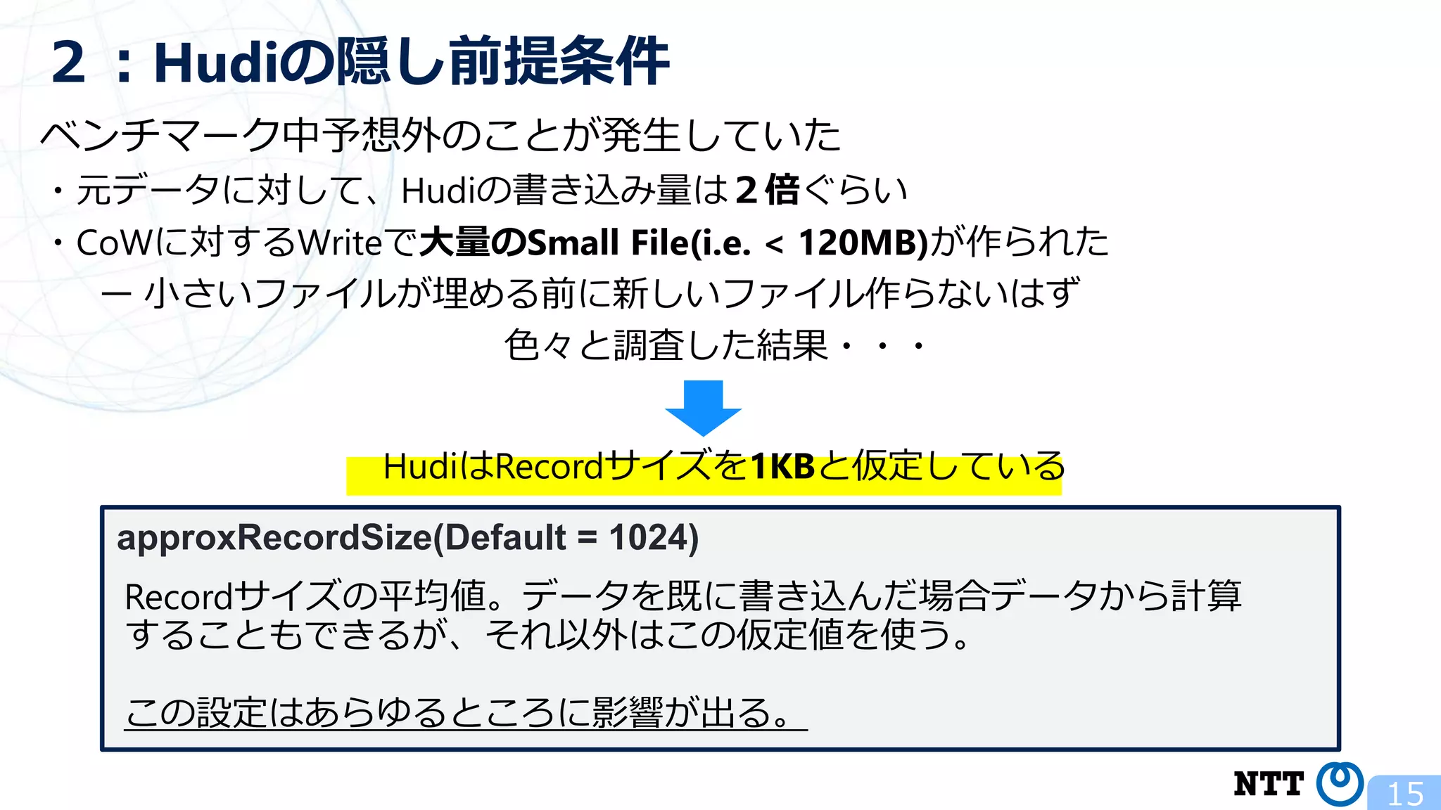 ベンチマーク中予想外のことが発生していた ・元データに対して、Hudiの書き込み量は２倍ぐらい ・CoWに対するWriteで大量のSmall File(i.e. < 120MB)が作られた ー 小さいファイルが埋める前に新しいファイル作らないはず 色々と調査した結果・・・ 15 ２：Hudiの隠し前提条件 HudiはRecordサイズを1KBと仮定している approxRecordSize(Default = 1024) Recordサイズの平均値。データを既に書き込んだ場合データから計算 することもできるが、それ以外はこの仮定値を使う。 この設定はあらゆるところに影響が出る。 