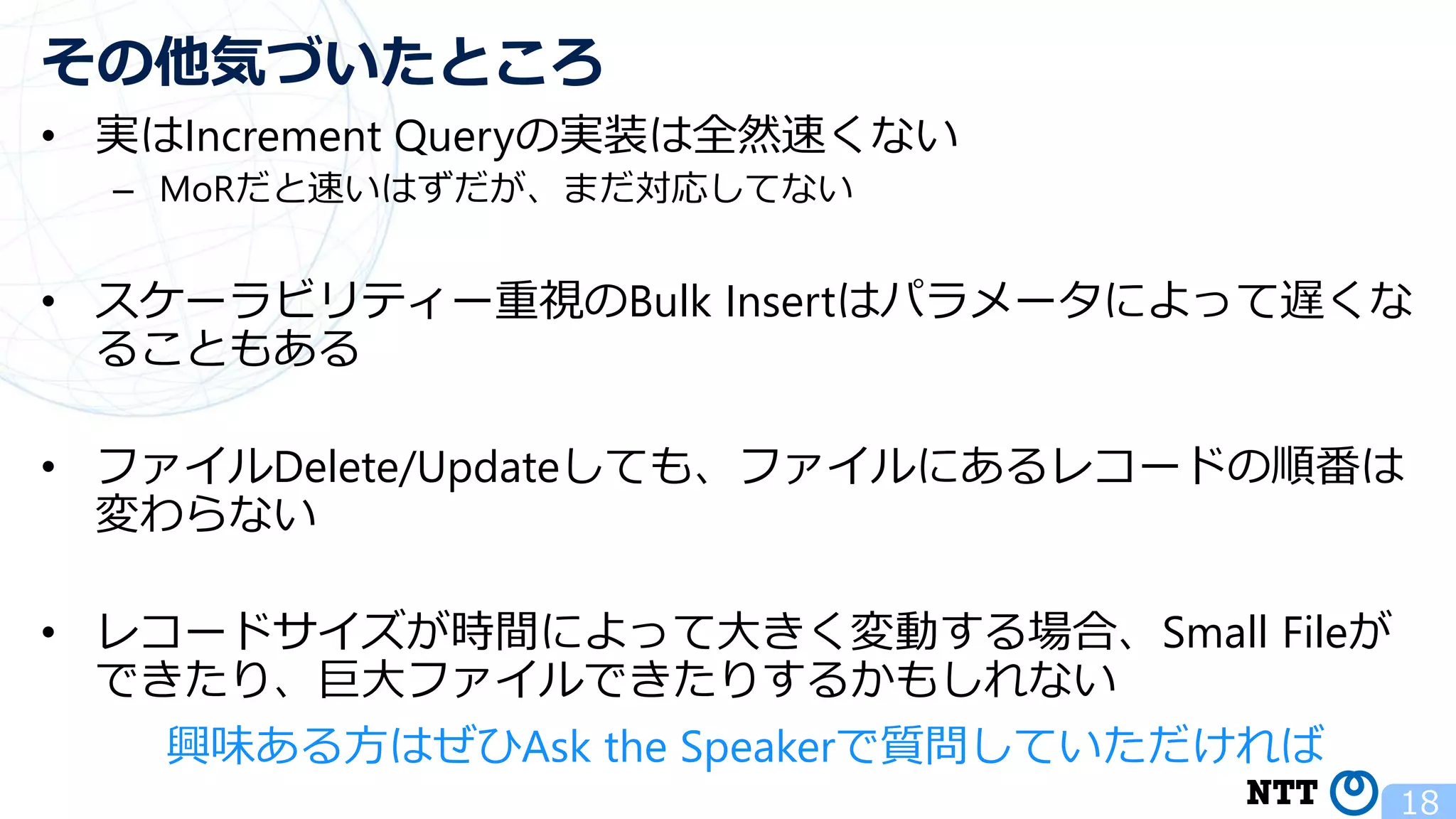 • 実はIncrement Queryの実装は全然速くない – MoRだと速いはずだが、まだ対応してない • スケーラビリティー重視のBulk Insertはパラメータによって遅くな ることもある • ファイルDelete/Updateしても、ファイルにあるレコードの順番は 変わらない • レコードサイズが時間によって大きく変動する場合、Small Fileが できたり、巨大ファイルできたりするかもしれない 18 その他気づいたところ 興味ある方はぜひAsk the Speakerで質問していただければ 