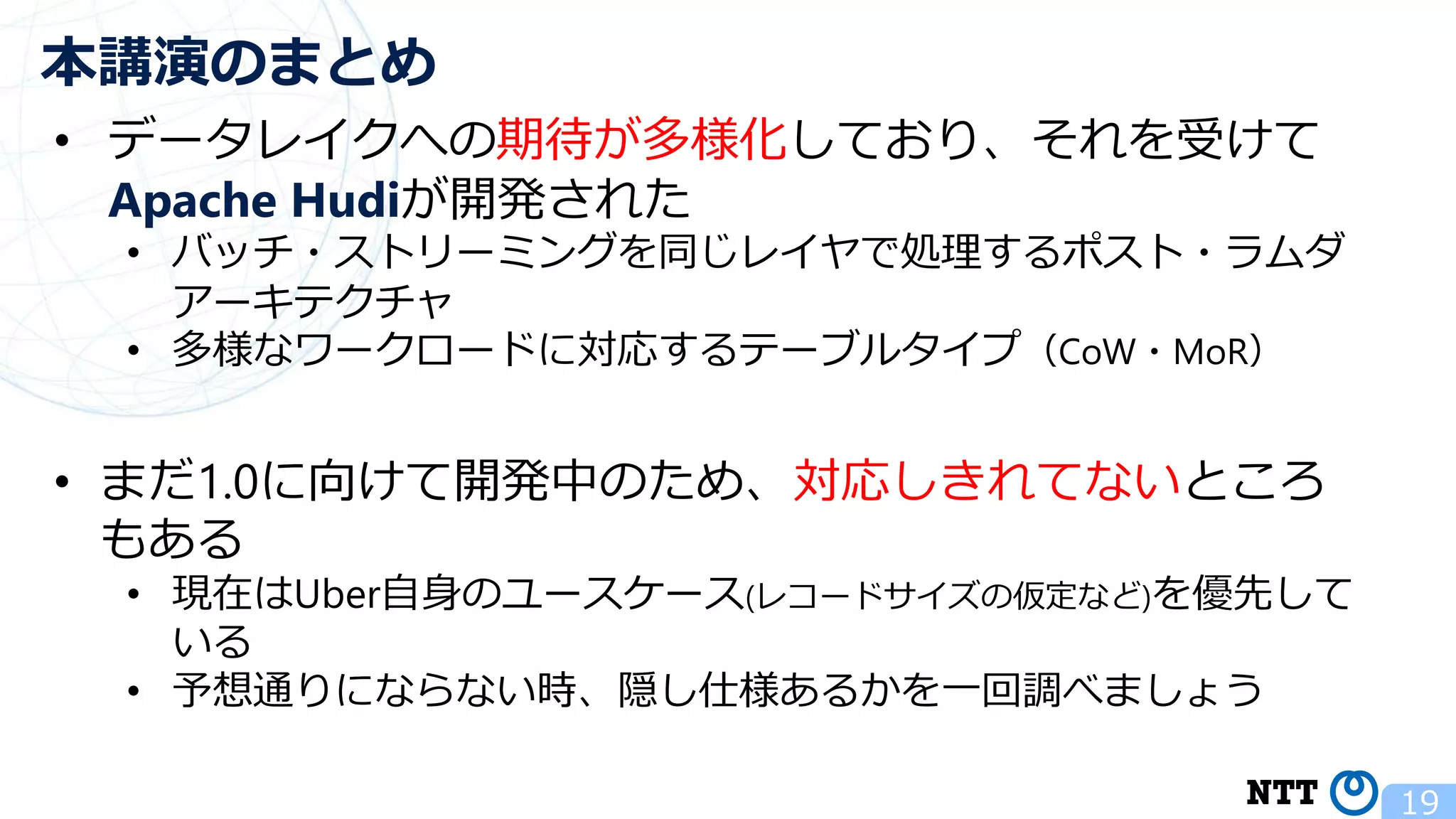 19 本講演のまとめ • データレイクへの期待が多様化しており、それを受けて Apache Hudiが開発された • バッチ・ストリーミングを同じレイヤで処理するポスト・ラムダ アーキテクチャ • 多様なワークロードに対応するテーブルタイプ（CoW・MoR） • まだ1.0に向けて開発中のため、対応しきれてないところ もある • 現在はUber自身のユースケース(レコードサイズの仮定など)を優先して いる • 予想通りにならない時、隠し仕様あるかを一回調べましょう 