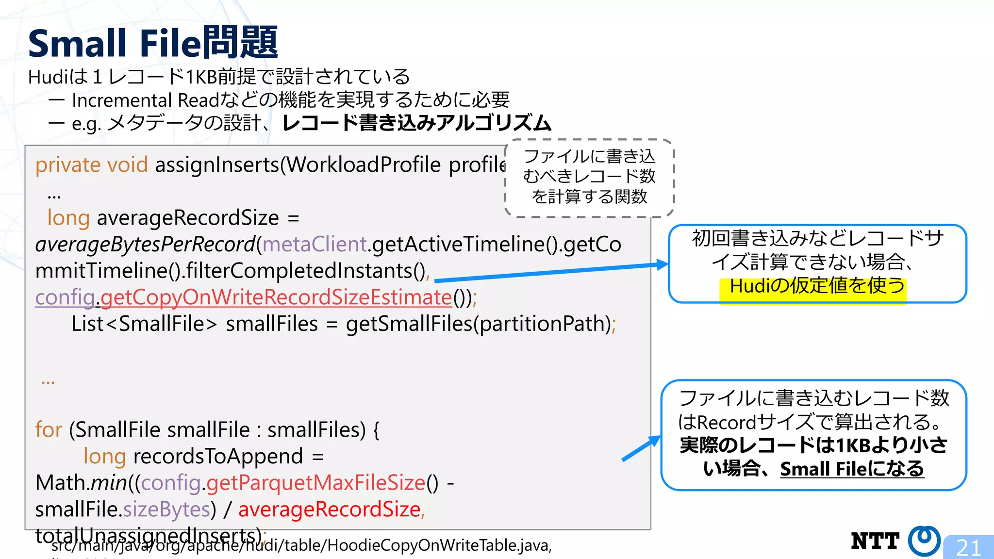Hudiは１レコード1KB前提で設計されている ー Incremental Readなどの機能を実現するために必要 ー e.g. メタデータの設計、レコード書き込みアルゴリズム 21 Small File問題 private void assignInserts(WorkloadProfile profile) { ... long averageRecordSize = averageBytesPerRecord(metaClient.getActiveTimeline().getCo mmitTimeline().filterCompletedInstants(), config.getCopyOnWriteRecordSizeEstimate()); List<SmallFile> smallFiles = getSmallFiles(partitionPath); ... for (SmallFile smallFile : smallFiles) { long recordsToAppend = Math.min((config.getParquetMaxFileSize() - smallFile.sizeBytes) / averageRecordSize, totalUnassignedInserts); src/main/java/org/apache/hudi/table/HoodieCopyOnWriteTable.java, ファイルに書き込むレコード数 はRecordサイズで算出される。 実際のレコードは1KBより小さ い場合、Small Fileになる 初回書き込みなどレコードサ イズ計算できない場合、 Hudiの仮定値を使う ファイルに書き込 むべきレコード数 を計算する関数 