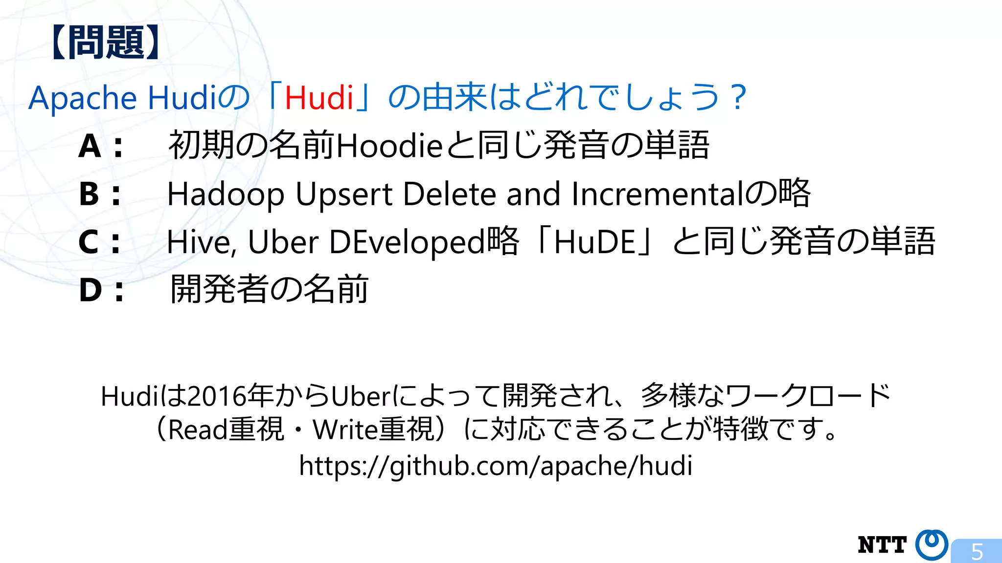 Apache Hudiの「Hudi」の由来はどれでしょう？ A： 初期の名前Hoodieと同じ発音の単語 B： Hadoop Upsert Delete and Incrementalの略 C： Hive, Uber DEveloped略「HuDE」と同じ発音の単語 D： 開発者の名前 5 【問題】 Hudiは2016年からUberによって開発され、多様なワークロード （Read重視・Write重視）に対応できることが特徴です。 https://github.com/apache/hudi 