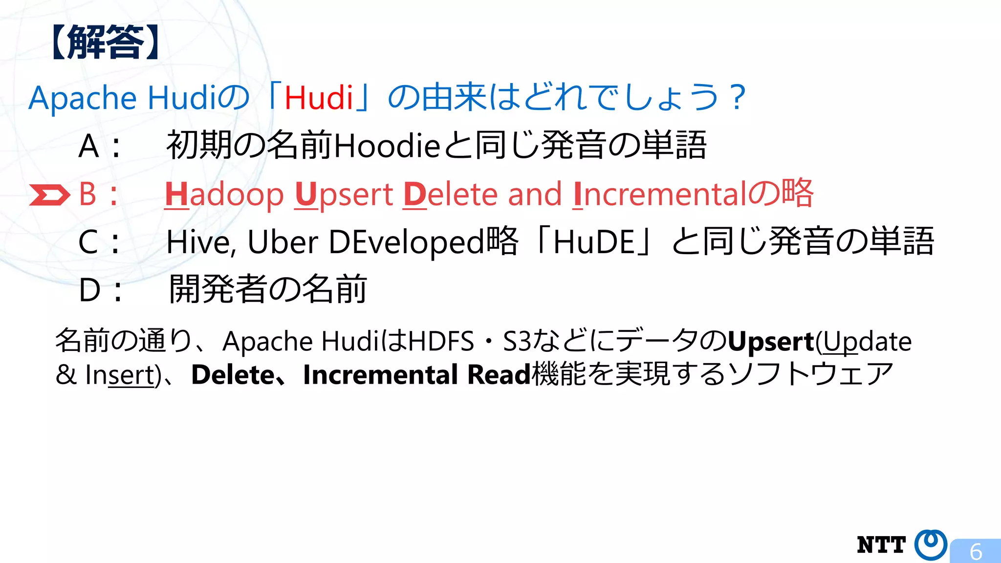 Apache Hudiの「Hudi」の由来はどれでしょう？ A： 初期の名前Hoodieと同じ発音の単語 B： Hadoop Upsert Delete and Incrementalの略 C： Hive, Uber DEveloped略「HuDE」と同じ発音の単語 D： 開発者の名前 6 【解答】 名前の通り、Apache HudiはHDFS・S3などにデータのUpsert(Update & Insert)、Delete、Incremental Read機能を実現するソフトウェア 