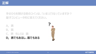 © 2020 NTT DATA Corporation 11
正解
手のひらを開ける前のコインは、『いま』どうなっていますか？
量子コンピュータ的に答えてください。
A, 表
B, 裏
C, 表 もしくは 裏
D, 表でもあるし、裏でもある
？
 