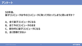 © 2020 NTT DATA Corporation 2
アンケート
50年後、
量子コンピュータは今のコンピュータに取って代わってしまうと思いますか？
A, 全て量子コンピュータになる
B, 全て今のコンピュータのまま
C, 部分的に量子コンピュータになる
D, 全く想像できない
 