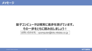 © 2020 NTT DATA Corporation 24
メッセージ
量子コンピュータは確実に進歩を遂げています。
その一歩をともに踏み出しましょう！
お問い合わせ先：qcomputer@kits.nttdata.co.jp
 