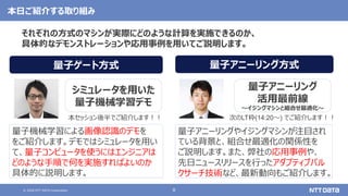 © 2020 NTT DATA Corporation 8
本日ご紹介する取り組み
量子機械学習による画像認識のデモを
をご紹介します。デモではシミュレータを用い
て、量子コンピュータを使うにはエンジニアは
どのような手順で何を実施すればよいのか
具体的に説明します。
シミュレータを用いた
量子機械学習デモ
量子アニーリング方式
量子アニーリングやイジングマシンが注目され
ている背景と、組合せ最適化の関係性を
ご説明します。また、弊社の応用事例や、
先日ニュースリリースを行ったアダプティブバル
クサーチ技術など、最新動向もご紹介します。
量子ゲート方式
量子アニーリング
活用最前線
〜イジングマシンと組合せ最適化〜
本セッション後半でご紹介します！！ 次のLT枠(14:20～) でご紹介します！！
それぞれの方式のマシンが実際にどのような計算を実施できるのか、
具体的なデモンストレーションや応用事例を用いてご説明します。
 