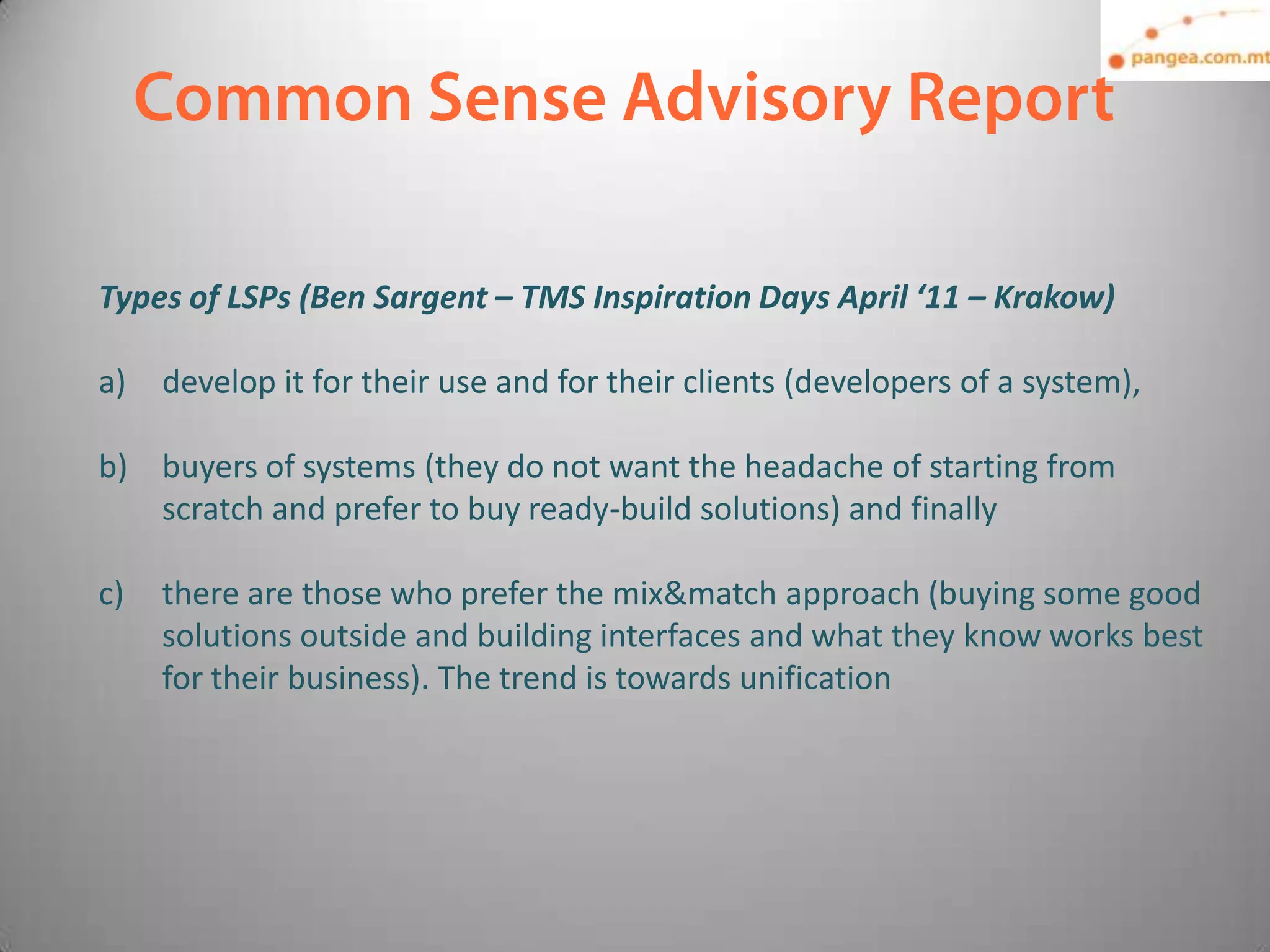 Types of LSPs (Ben Sargent – TMS Inspiration Days April ‘11 – Krakow)

a)   develop it for their use and for their clients (developers of a system),

b) buyers of systems (they do not want the headache of starting from
   scratch and prefer to buy ready-build solutions) and finally

c)   there are those who prefer the mix&match approach (buying some good
     solutions outside and building interfaces and what they know works best
     for their business). The trend is towards unification
 