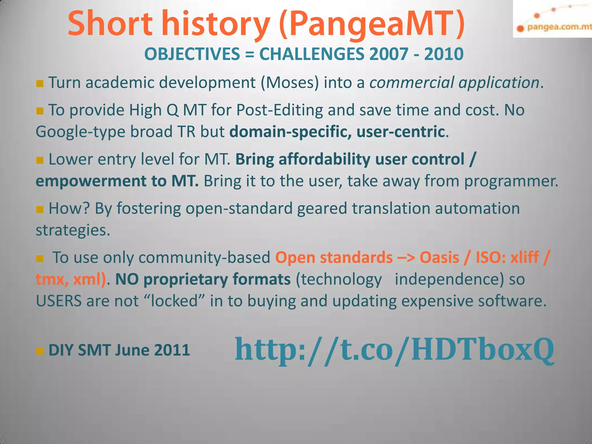 OBJECTIVES = CHALLENGES 2007 - 2010
   Turn academic development (Moses) into a commercial application.
To provide High Q MT for Post-Editing and save time and cost. No
Google-type broad TR but domain-specific, user-centric.
Lower entry level for MT. Bring affordability user control /
empowerment to MT. Bring it to the user, take away from programmer.
 How? By fostering open-standard geared translation automation
strategies.
 To use only community-based Open standards –> Oasis / ISO: xliff /
tmx, xml). NO proprietary formats (technology independence) so
USERS are not “locked” in to buying and updating expensive software.

   DIY SMT June 2011      http://t.co/HDTboxQ
 