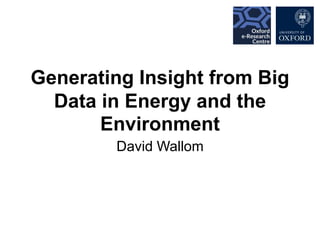 Generating Insight from Big
Data in Energy and the
Environment
David Wallom
 