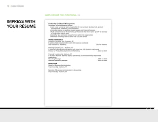 10 | CAREER FORWARD
SAMPLE RÉSUMÉ TWO: FUNCTIONAL P/2
Leadership and Talent Management
Significant accomplishments include:
•	Lead cross-functional teams responsible for new product development, product
management, marketing, and promotions
•	Motivated teams to regularly exceed targets and financial forecasts
•	Built national team of 30 marketing professionals that drove sales growth an average
of 34% at the branch level
•	Identified and promoted key performers within the organization
•	Retained marketing team at 95% over a 5-year period
WORK EXPERIENCE
Investing Company, Inc., Anytown, AT
A publicly held investment firm with 200 locations worldwide
Vice President of Marketing 	 2014 to Present
Planning Company, Inc., Anytown, AT
A national financial planning agency with more than 100 locations nationwide
Director of Product Development and Marketing 	 2010 to 2014
Financial Investments, Anytown, AT
A boutique financial planning agency specializing in environmentally responsible
investments
Marketing Manager 	 2008 to 2010
Associate Marketing Manager 	 2005 to 2008
EDUCATION
Master of Business Administration
Any University, Anytown, AT
Bachelor of Business Administration in Accounting
Any University, Anytown, AT
IMPRESS WITH
YOUR RÉSUMÉ
 