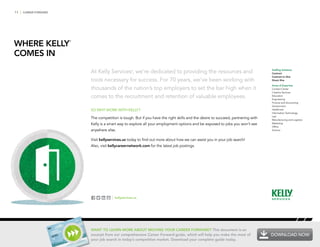 11 | CAREER FORWARD
WHERE KELLY
®
COMES IN
At Kelly Services®
, we’re dedicated to providing the resources and
tools necessary for success. For 70 years, we’ve been working with
thousands of the nation’s top employers to set the bar high when it
comes to the recruitment and retention of valuable employees.
SO WHY WORK WITH KELLY?
The competition is tough. But if you have the right skills and the desire to succeed, partnering with
Kelly is a smart way to explore all your employment options and be exposed to jobs you won’t see
anywhere else.
Visit kellyservices.us today to find out more about how we can assist you in your job search!
Also, visit kellycareernetwork.com for the latest job postings.
Staffing Solutions
Contract
Contract to Hire
Direct Hire
Areas of Expertise
Contact Center
Creative Services
Education
Engineering
Finance and Accounting
Government
Healthcare
Information Technology
Law
Manufacturing and Logistics
Marketing
Office
Science
| kellyservices.us
WANT TO LEARN MORE ABOUT MOVING YOUR CAREER FORWARD? This document is an
excerpt from our comprehensive Career Forward guide, which will help you make the most of
your job search in today’s competitive market. Download your complete guide today.
DOWNLOAD NOW
 