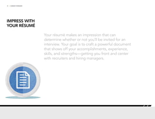 2 | CAREER FORWARD
IMPRESS WITH
YOUR RÉSUMÉ
Your résumé makes an impression that can
determine whether or not you’ll be invited for an
interview. Your goal is to craft a powerful document
that shows off your accomplishments, experience,
skills, and strengths—getting you front and center
with recruiters and hiring managers.
 
