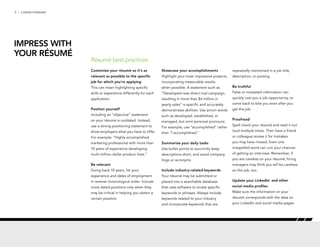 3 | CAREER FORWARD
Customize your résumé so it’s as
relevant as possible to the specific
job for which you’re applying
This can mean highlighting specific
skills or experience differently for each
application.
Position yourself
Including an “objective” statement
on your résumé is outdated. Instead,
use a strong positioning statement to
show employers what you have to offer.
For example: “Highly accomplished
marketing professional with more than
10 years of experience developing
multi-million-dollar product lines.”
Be relevant
Going back 10 years, list your
experience and dates of employment
in reverse chronological order. Include
more dated positions only when they
may be critical in helping you obtain a
certain position.
Showcase your accomplishments
Highlight your most impressive projects,
incorporating measurable results
when possible. A statement such as
“Developed new direct mail campaign,
resulting in more than $4 million in
yearly sales” is specific and accurately
demonstrates abilities. Use action words
such as developed, established, or
managed, but omit personal pronouns.
For example, use “accomplished” rather
than “I accomplished.”
Summarize your daily tasks
Use bullet points to succinctly keep
descriptions short, and avoid company
lingo or acronyms.
Include industry-related keywords
Your résumé may be submitted or
placed into a searchable database
that uses software to locate specific
keywords or phrases. Always include
keywords related to your industry
and incorporate keywords that are
repeatedly mentioned in a job title,
description, or posting.
Be truthful
False or misstated information can
quickly cost you a job opportunity, or
come back to bite you even after you
get the job.
Proofread
Spell check your résumé and read it out
loud multiple times. Then have a friend
or colleague review it for mistakes
you may have missed. Even one
misspelled word can ruin your chances
of getting an interview. Remember, if
you are careless on your résumé, hiring
managers may think you will be careless
on the job, too.
Update your LinkedIn®
and other
social media profiles
Make sure the information on your
résumé corresponds with the data on
your LinkedIn and social media pages.
Résumé best practices
IMPRESS WITH
YOUR RÉSUMÉ
 