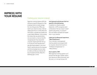 4 | CAREER FORWARD
Applicant tracking systems (ATS) are
software programs designed to help
employers electronically manage
the recruiting process. When you
submit your résumé online, it almost
always goes first to an ATS where the
information is parsed and loaded into
a searchable database. Unfortunately,
this means that any résumé that’s
not structured in a manner the ATS
recognizes won’t be interpreted
correctly. Experts estimate that up
to 75 percent of all résumés don’t
get past these systems1
—but since
they’re used by almost all companies
and recruiting agencies, you need
to make sure that your résumé will
be processed correctly. Keep the
following tips in mind:
Use keywords and phrases that are
specific to the job posting
In addition to industry-related
keywords, an ATS recognizes word
combinations that are unique to each
specific job posting,2
so pinpoint
the most distinct phrases and repeat
them in your résumé.
Label your professional experience
“Work Experience”
This is the term most applicant
tracking systems are programmed
to recognize. Avoid terms such as
“Professional Experience” or
“Work History.”
Don’t submit a PDF
Most applicant tracking systems can’t
process that file type. Instead, submit
your résumé as a Word document, text
file (.txt), or in rich text format (.rtf).
Getting your résumé noticed
IMPRESS WITH
YOUR RÉSUMÉ
 