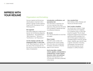 5 | CAREER FORWARD
How you organize and format your
résumé plays an important role in
getting it noticed, as well as getting
it past an ATS. Pay attention to the
following points:
Get organized
Use simple categories to organize your
résumé. Use the following categories:
“Qualifications,” “Accomplishments,”
“Work Experience,” “Education,”
“Certifications,” and “Associations.”
List the employer, job title, and
employment dates—in that order
In the “Work Experience” section, list
the name of the company first. On
the next line, list your job title and the
dates of employment.
List education, certifications, and
associations last
This information is important, but
not more important than direct
experience. Skip personal information
such as hobbies or awards that have
no professional relevance.
Be concise
Your résumé should be no more than
two pages.
Keep it simple
Stick with a clean, simple, and
professional look. Avoid multiple
fonts, font sizes, and complicated
formatting. Use white or off-white
paper for print versions.
Avoid using tables, multiple
columns, graphics, and expanded or
condensed text, as well as special
characters, italics, and underlines3
Applicant tracking systems can’t
correctly parse information presented
in this manner.
Use a standard font
Arial, Verdana, Calibri, Georgia, and
Tahoma are the best choices.
Don’t include a headshot
You should never include an image
of yourself (unless you’re applying
for a modeling, acting, or other type
of performing job).4
The U.S. Equal
Employment Opportunity Commission
explicitly prohibits employers from
discriminating against employees or
candidates based on ethnicity, gender,
religion, disability, age, national origin,
or genetic information.5
Providing
a photograph of yourself during
the recruitment process can put
employers in a difficult situation.
Organization and formatting
IMPRESS WITH
YOUR RÉSUMÉ
 