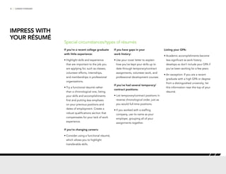 6 | CAREER FORWARD
If you’re a recent college graduate
with little experience:
•	Highlight skills and experience
that are important to the job you
are applying for, such as classes,
volunteer efforts, internships,
and memberships in professional
organizations.
•	Try a functional résumé rather
than a chronological one, listing
your skills and accomplishments
first and putting less emphasis
on your previous positions and
dates of employment. Create a
robust qualifications section that
compensates for your lack of work
experience.
If you’re changing careers:
•	Consider using a functional résumé,
which allows you to highlight
transferable skills.
If you have gaps in your
work history:
•	Use your cover letter to explain
how you’ve kept your skills up to
date through temporary/contract
assignments, volunteer work, and
professional development courses.
If you’ve had several temporary/
contract positions:
•	List temporary/contract positions in
reverse chronological order, just as
you would full-time positions.
•	If you worked with a staffing
company, use its name as your
employer, grouping all of your
assignments together.
Listing your GPA:
•	Academic accomplishments become
less significant as work history
develops so don’t include your GPA if
you’ve been working for a few years.
•	An exception: If you are a recent
graduate with a high GPA or degree
from a distinguished university, list
this information near the top of your
résumé.
Special circumstances/types of résumés
IMPRESS WITH
YOUR RÉSUMÉ
 