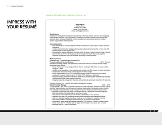 7 | CAREER FORWARD
SAMPLE RÉSUMÉ ONE: CHRONOLOGICAL P/1
JOHN SMITH
123 Any Street
Anytown, AT 12345
Phone: (123) 456-7890
Email: jsmith@anymail.com
Qualifications
Experienced management professional specializing in financial analysis, planning, and budgeting.
Demonstrated expertise in and dedication to developing innovative process improvements that
positively affect company profitability—with a consistent and documented record of creating
positive organizational enhancements.
Accomplishments
• Deep knowledge of asset management/wealth development built through 6 years of business
experience
• Created and implemented strategic planning and analysis process resulting in more than 200
enhancements to client organization
• Reduced labor costs by average of $500 per month by cutting 2 days off monthly close schedule
• Commended by CFO for developing model for long-term forecast of accounts payable
payments to determine cash requirements and timing of bank borrowing
Work Experience
Investment, Inc. – investment and consulting firm
Finance and Administration Director	 2012 – Present
Directed accounting, finance, and operations for the North American consumer division. Major
accomplishments include:
• Drove improvement in operating profits for division resulting in $80 million increase over the
course of 3 years
• Led $30 million acquisition of new operating unit resulting in a 25% increase in market penetration
• Implemented financial controls and managed $1.5 million budget
• Drove implementation of the CST.2 Active Accounting System throughout branch offices
resulting in increased efficiency and a $1 million YOY reduction in expenses
• Reduced monthly receivable write-offs by $556,000 by developing and implementing restricted
credit policies for the lowest margin customers
• Designed executive management, financial, and operational reporting for more than 100 branches
Planning Company, Inc. – publicly held capital management company
Senior Financial Manager	 2009 – 2012
Co-managed $5 – $10 million in domestic equities for private individuals. Selected securities, valued
portfolios, traded equities, and built personal customer relationships. Developed valuation models
and analytical framework for the equity management service. Major accomplishments include:
• Allocated and oversaw $50 million in corporate cash for a large public company, helping to
build and maintain the relationship for more than 3 years
• Secured new client relationships that resulted in $3.5 million in new business
• Analyzed more than 100 companies across various industries using traditional financial
statement analysis, qualitative analysis, break-up, and comparative valuation methods
• Won contract offering investment services through 14 branches of a local bank
• 	Developed a rapidly growing brokerage clientele of 275 accounts. Products included mutual
funds, stocks, bonds, individual and company retirement plans, insurance, and annuities
• Managed team of 7 financial managers
IMPRESS WITH
YOUR RÉSUMÉ
 