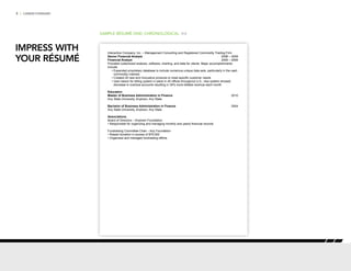 8 | CAREER FORWARD
SAMPLE RÉSUMÉ ONE: CHRONOLOGICAL P/2
Interactive Company, Inc. – Management Consulting and Registered Commodity Trading Firm
Senior Financial Analyst	 2006 – 2009
Financial Analyst	 2005 – 2006
Provided customized analysis, software, charting, and data for clients. Major accomplishments
include:
• Expanded proprietary database to include numerous unique data sets, particularly in the cash
commodity markets
• 	Created 20 new and innovative products to meet specific customer needs
• User liaison for billing system in place in 40 offices throughout U.S.; new system showed
decrease in overdue accounts resulting in 34% more billable revenue each month
Education
Master of Business Administration in Finance	2010
Any State University, Anytown, Any State
Bachelor of Business Administration in Finance 	2004
Any State University, Anytown, Any State
Associations
Board of Directors – Anytown Foundation
• Responsible for organizing and managing monthly and yearly financial records
Fundraising Committee Chair – Any Foundation
• Raised donation in excess of $75,000
• Organized and managed fundraising efforts
IMPRESS WITH
YOUR RÉSUMÉ
 