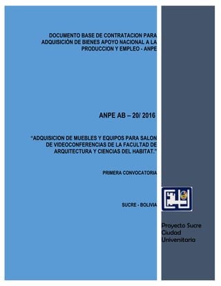 DOCUMENTO BASE DE CONTRATACION PARA
ADQUISICIÓN DE BIENES APOYO NACIONAL A LA
PRODUCCION Y EMPLEO - ANPE
ANPE AB – 20/ 2016
“ADQUISICION DE MUEBLES Y EQUIPOS PARA SALON
DE VIDEOCONFERENCIAS DE LA FACULTAD DE
ARQUITECTURA Y CIENCIAS DEL HABITAT.”
PRIMERA CONVOCATORIA
SUCRE - BOLIVIA
Proyecto Sucre
Ciudad
Universitaria
 