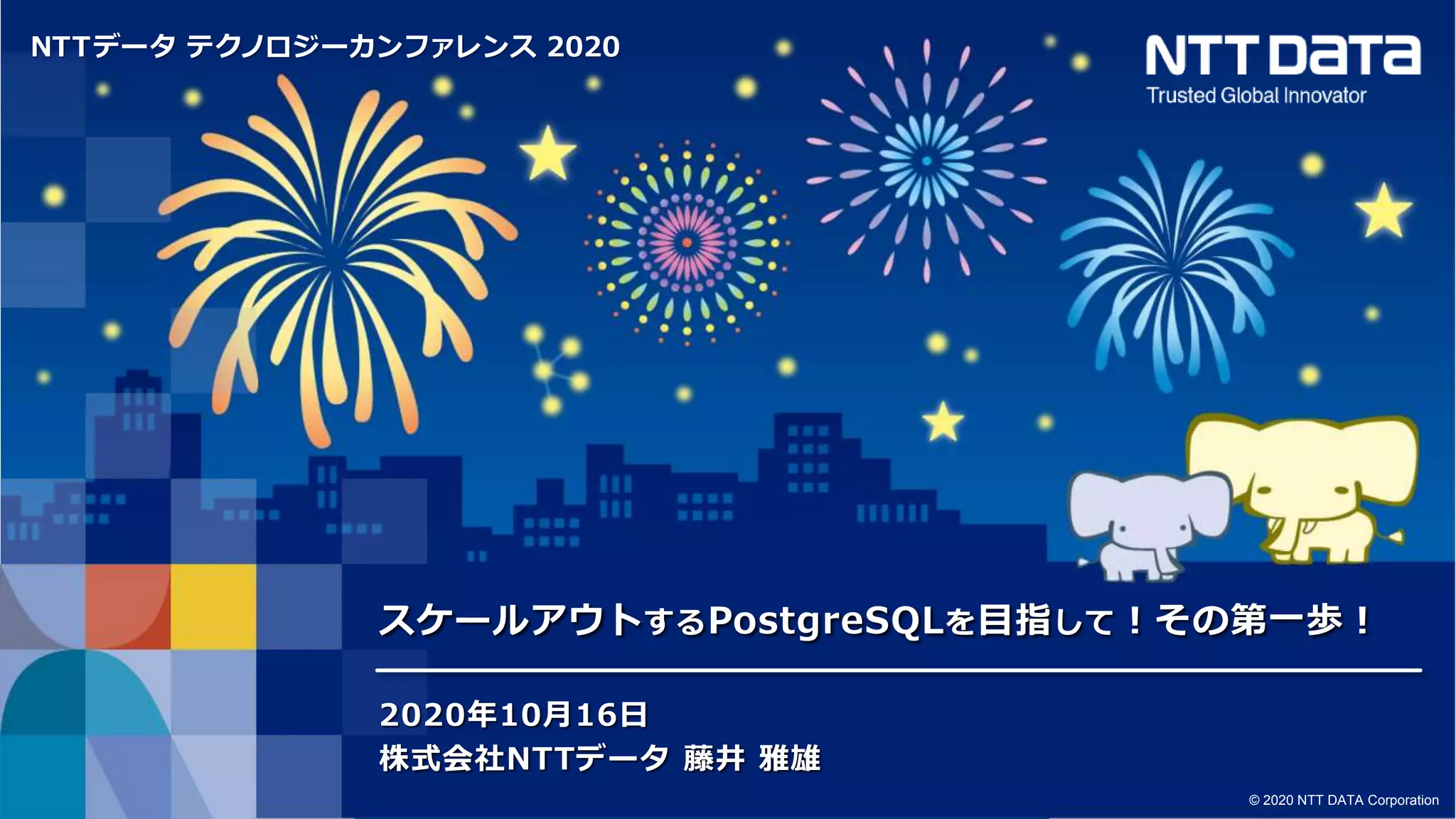 NTTデータ テクノロジーカンファレンス 2020
© 2020 NTT DATA Corporation
スケールアウトするPostgreSQLを目指して！その第一歩！
2020年10月16日
株式会社NTTデータ 藤井 雅雄
 