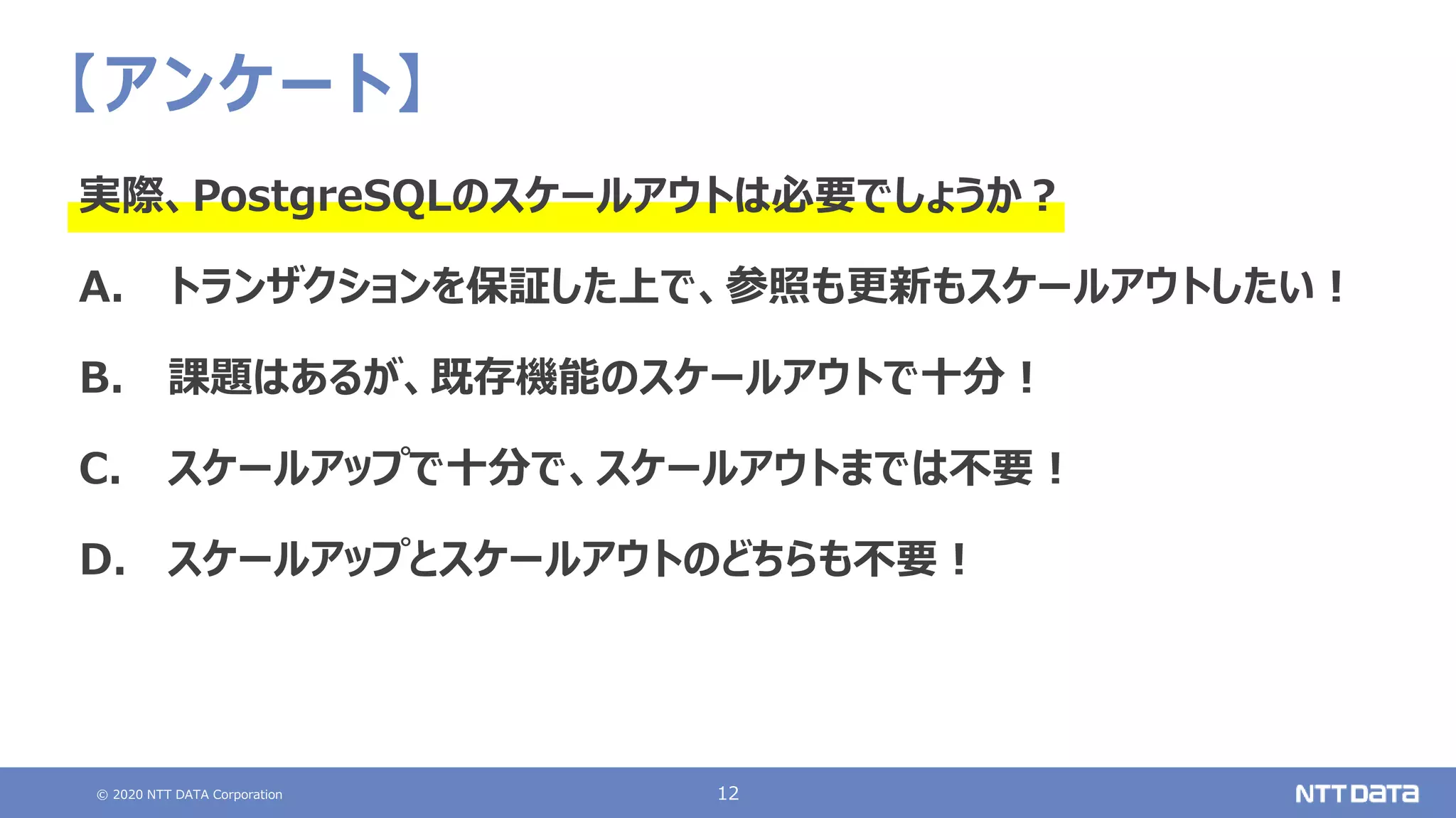 © 2020 NTT DATA Corporation 12
【アンケート】
実際、PostgreSQLのスケールアウトは必要でしょうか？
A. トランザクションを保証した上で、参照も更新もスケールアウトしたい！
B. 課題はあるが、既存機能のスケールアウトで十分！
C. スケールアップで十分で、スケールアウトまでは不要！
D. スケールアップとスケールアウトのどちらも不要！
 